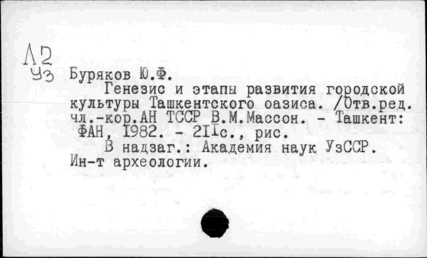 ﻿Буряков Ю.Ф.
Генезис и этапы развития городской культуры Ташкентского оазиса. /Отв.ред. чл.-кор.АН ТССР ß.М.Массон. - Ташкент:
ФАН, 1982. - 21Хс., рис.
В надзаг.: Академия наук УзССР. Ин-т археологии.